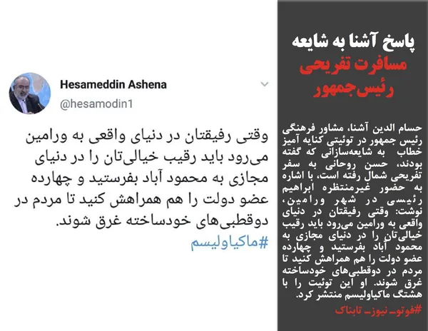 حسام الدین آشنا، مشاور فرهنگی رئیس جمهور در توئیتی کنایه آمیز خطاب&nbsp;&nbsp;به شایعه&zwnj;سازانی که گفته بودند، حسن روحانی به سفر تفریحی شمال رفته است، با اشاره به حضور غیرمنتظره ابراهیم رئیسی در شهر ورامین، نوشت:&nbsp;وقتی رفیقتان در دنیای واقعی به ورامین می&zwnj;رود باید رقیب خیالی&zwnj;تان را در دنیای مجازی به محمود آباد بفرستید و چهارده عضو دولت را هم همراهش کنید تا مردم در دوقطبی&zwnj;های خودساخته غرق شوند. او این توئیت را با هشتگ ماکیاولیسم منتشر کرد.&nbsp;
