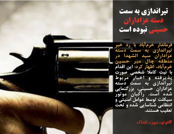 فرماندار خرم&zwnj;آباد با رد خبر تیراندازی به سمت دسته عزاداران سید الشهدا در منطقه چال میر حسین خرم&zwnj;آباد، اظهار کرد: این اقدام با نیت کاملا شخصی صورت پذیرفته و اخبار مربوط تیراندازی به سمت دسته عزاداران حسینی، بزرگنمایی شده است. راکبان موتور سیکلت توسط عوامل امنیتی و انتظامی شناسایی شده و تحت تعقیب هستند.
