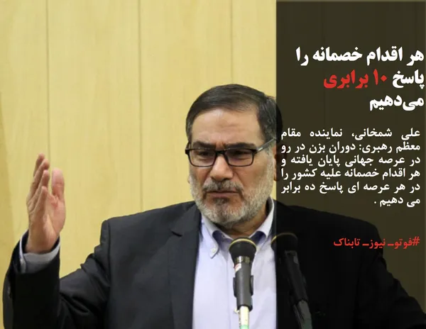علی شمخانی، نماینده مقام معظم رهبری: دوران بزن در رو در عرصه جهانی پایان یافته و هر اقدام خصمانه علیه کشور را در هر عرصه ای پاسخ ده برابر می دهیم .
