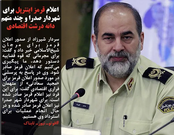سردار شیرزاد از صدور اعلان قرمز برای مرجان شیخ&zwnj;الاسلامی خبر داد و گفت: برای مجرمانی که قوه قضاییه دستور دهد، ما پیگیری می&zwnj;کنیم که اعلان قرمز صادر شود. وی در پاسخ به پرسشی در مورد صدور اعلان قرمز برای &laquo;مجید سعادتی&raquo; از متهمان فراری اقتصادی گفت: برای این فرد نیز اعلام قرمز صادر شده است. برای شهردار شهر صدرا نیز اعلان قرمز صادر شده و در حال انجام عملیات برای استرداد وی هستیم.
