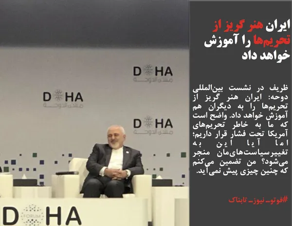 ظریف در نشست بین&zwnj;المللی دوحه: ایران هنر گریز از تحریم&zwnj;ها را به دیگران هم آموزش خواهد داد. واضح است که ما به خاطر تحریم&zwnj;های آمریکا تحت فشار قرار داریم؛ اما آیا این به تغییرسیاست&zwnj;های&zwnj;مان منجر می&zwnj;شود؟ من تضمین می&zwnj;کنم که چنین چیزی پیش نمی&zwnj;آید.
