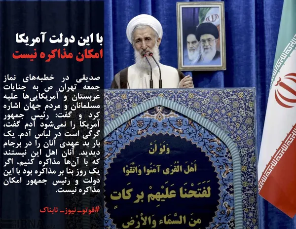 صدیقی در خطبه&zwnj;های نماز جمعه تهران ص به جنایات عربستان و آمریکایی&zwnj;ها علیه مسلمانان و مردم جهان اشاره کرد و گفت: رئیس جمهور آمریکا را نمی&zwnj;شود آدم گفت، گرگی است در لباس آدم. یک بار بد عهدی آنان را در برجام دیدید. آنان اهل این نیستند که با آن&zwnj;ها مذاکره کنیم، اگر یک روز بنا بر مذاکره بود با این دولت و رئیس جمهور امکان مذاکره نیست.
