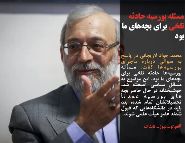 محمد جواد لاریجانی در پاسخ به سوالی درباره ماجرای بورسیه&zwnj;ها گفت: مسأله بورسیه&zwnj;ها حادثه تلخی برای بچه&zwnj;های ما بود، این موضوع به مسائل سیاسی آمیخته شد. خوشبختانه در حال حاضر بچه های بورسیه عمدتأ تحصیلاتشان تمام شده، بعد باید در دانشگاه&zwnj;هایی که قبول شدند عضو هیأت علمی شوند. 
