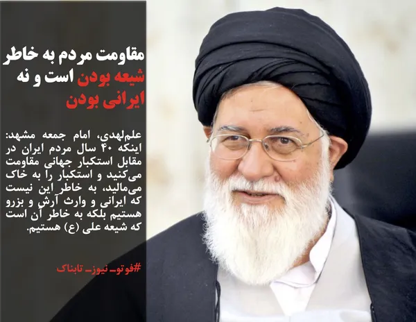 علم&zwnj;لهدی، امام جمعه مشهد: اینکه ۴۰ سال مردم ایران در مقابل استکبار جهانی مقاومت می&zwnj;&zwnj;کنید و استکبار را به خاک می&zwnj;مالید، به خاطر این نیست که ایرانی و وارث آرش و بزرو هستیم بلکه به خاطر آن است که شیعه علی (ع) هستیم.
