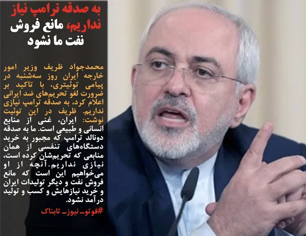 محمدجواد ظریف وزیر امور خارجه ایران روز سه&zwnj;شنبه در پیامی توئیتری، با تاکید بر ضرورت لغو تحریم&zwnj;های ضد ایرانی اعلام کرد، به صدقه ترامپ نیازی نداریم. ظریف در این توئیت نوشت: ایران، غنی از منابع انسانی و طبیعی است. ما به صدقه دونالد ترامپ که مجبور به خرید دستگاه&zwnj;های تنفسی از همان منابعی که تحریم&zwnj;شان کرده است، نیازی نداریم.آنچه از او می&zwnj;خواهیم این است که مانع فروش نفت و دیگر تولیدات ایران و خرید نیازهایش و کسب و تولید درآمد نشود.
