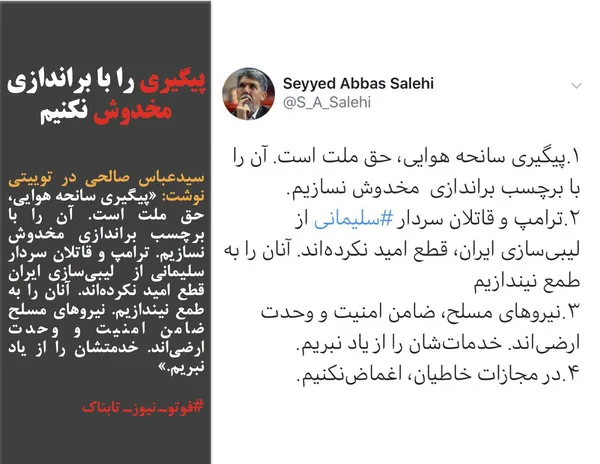 سیدعباس صالحی در توییتی نوشت: &laquo;پیگیری سانحه هوایی، حق ملت است. آن را با برچسب براندازی مخدوش نسازیم. ترامپ و قاتلان سردار سلیمانی از&nbsp; لیبی&zwnj;سازی ایران قطع امید نکرده&zwnj;اند. آنان را به طمع نیندازیم. نیروهای مسلح ضامن امنیت و وحدت ارضی&zwnj;اند. خدمتشان را از یاد نبریم.&raquo;
