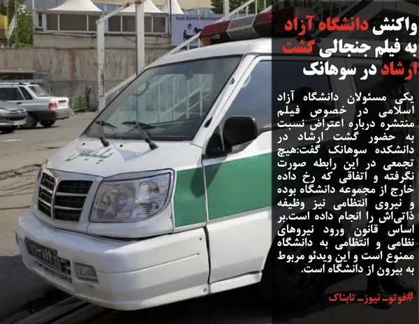 یکی مسئولان دانشگاه آزاد اسلامی در خصوص فیلم منتشره درباره اعتراض نسبت به حضور گشت ارشاد در دانشکده سوهانک گفت:هیچ تجمعی در این رابطه صورت نگرفته و اتفاقی که رخ داده خارج از مجموعه دانشگاه بوده و نیروی انتظامی&zwnj; نیز وظیفه ذاتی&zwnj;اش را انجام داده است.بر اساس قانون ورود نیروهای نظامی و انتظامی به دانشگاه ممنوع است و این ویدئو مربوط به بیرون از دانشگاه است.

