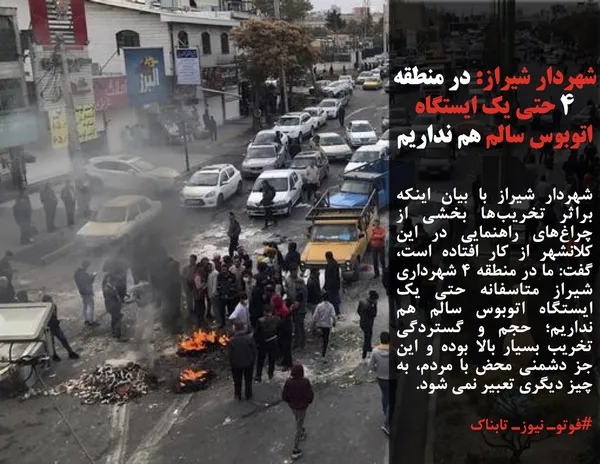 شهردار شیراز با بیان اینکه براثر تخریب&zwnj;ها بخشی از چراغ&zwnj;های راهنمایی در این کلانشهر از کار افتاده است، گفت: ما در منطقه 4 شهرداری شیراز متاسفانه حتی یک ایستگاه اتوبوس سالم هم نداریم؛ حجم و گستردگی تخریب بسیار بالا بوده و این جز دشمنی محض با مردم، به چیز دیگری تعبیر نمی شود.
