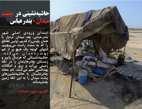 ابتدای ورودی اصلی شهر بندرعباس، بعد میدان تره&zwnj;بار یا همان پلیس&zwnj;راه قدیم، اولین تقاطع را که به سمت راست می&zwnj;پیچیم، انتهای کوچه یک هیچ پر از هم بهت&zwnj;زده&zwnj;مان می&zwnj;کند. حاشیه&zwnj;نشینانی که هرسال پاییز و زمستان چادرهایشان را در تکه زمینی بی&zwnj;آب و برق و امکانات بهداشتی علم می&zwnj;کنند. نام محله چادرنشینان یا حاشیه&zwnj;نشین&zwnj;های پشت میدان را به این تکه زمین بخشیده&zwnj;اند.

