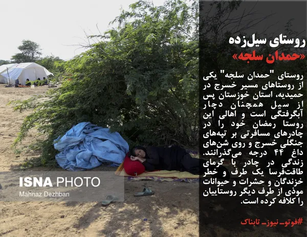 روستای "حمدان سلجه" یکی از روستاهای مسیر خسرج در حمیدیه، استان خوزستان پس از سیل همچنان دچار آبگرفتگی است و اهالی این روستا رمضان خود را در چادرهای مسافرتی بر تپه&zwnj;های جنگلی خسرج و روی شن&zwnj;های داغ ۴۴ درجه می&zwnj;گذرانند. زندگی در چادر با گرمای طاقت&zwnj;فرسا یک طرف و خطر خزندگان و حشرات و حیوانات موذی از طرف دیگر روستاییان را کلافه کرده است.
