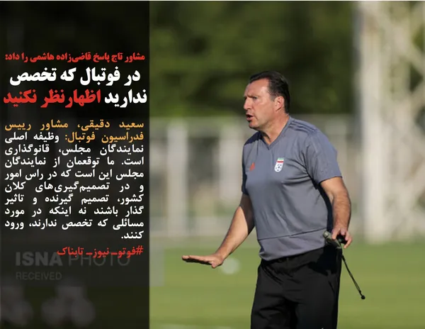 سعید دقیقی، مشاور رییس فدراسیون فوتبال: وظیفه اصلی نمایندگان مجلس، قانوگذاری است. ما توقعمان از نمایندگان مجلس این است که در راس امور و در تصمیم&zwnj;گیری&zwnj;های کلان کشور، تصمیم گیرنده و تاثیر گذار باشند نه اینکه در مورد مسائلی که تخصص ندارند، ورود کنند.
