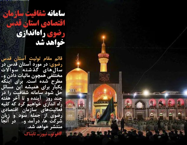 قائم مقام تولیت آستان قدس رضوی: در مورد آستان قدس در سال&zwnj;های گذشته سوالات مختلفی همچون مالیات دادن و.. مطرح شده است. برای اینکه یکبار برای همیشه این مسائل حل شود سامانه شفافیت را در چند روز  آینده و تا آخر هفته راه اندازی خواهیم کرد که کلیه فعالیت&zwnj;های سازمان اقتصادی رضوی از جمله سود و زیان شرکت ها، درآمد و..  در آنجا منتشر خواهد شد.

