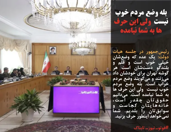رئیس&zwnj;جمهور در جلسه هیات دولت: یک عده که وضع&zwnj;شان خیلی خوب است و قلم و بلندگو دست&zwnj;شان است هر گوشه تهران برای خودشان داد می&zwnj;زنند و می&zwnj;گویند وضع مردم خراب است. بله وضع مردم خوب نیست  ولی این حرف ها به شما نیامده است. می&zwnj;دانیم حقوق&zwnj;تان چقدر است، خانه&zwnj;هایتان کجاست و سوابق&zwnj;تان را بلدیم. شما نمی&zwnj;خواهد اینطور حرف بزنید.
