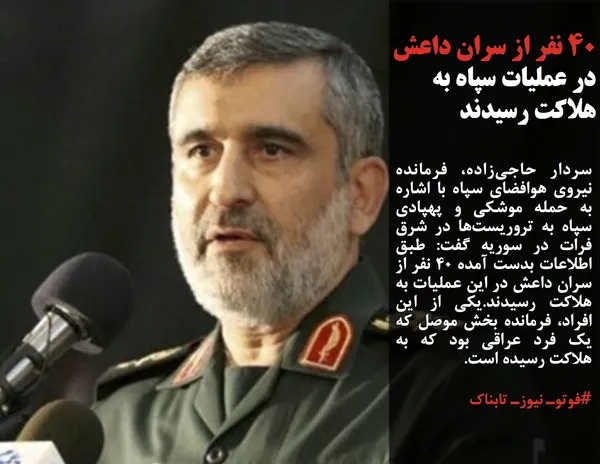 سردار حاجی&zwnj;زاده، فرمانده نیروی هوافضای سپاه با اشاره به حمله موشکی و پهپادی سپاه به تروریست&zwnj;ها در شرق فرات در سوریه گفت: طبق اطلاعات بدست آمده ۴۰ نفر از سران داعش در این عملیات به هلاکت رسیدند.یکی از این افراد، فرمانده بخش موصل که یک فرد عراقی بود که به هلاکت رسیده است.
