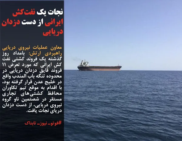 معاون عملیات نیروی دریایی راهبردی ارتش: بامداد روز گذشته یک فروند کشتی نفت کش ایرانی که مورد تعرض ۱۱ فروند قایق دزدان دریایی در محدوده تنگه باب المندب واقع در خلیج عدن قرار گرفته بود، با اقدام به موقع تیم تکاوران محافظ کشتی&zwnj;های تجاری مستقر در شصتمین ناو گروه نیروی دریایی، از دست دزدان دریای نجات یافت.
