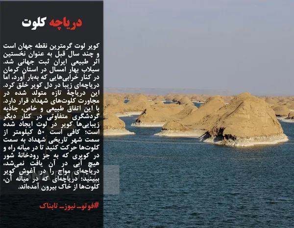 کویر لوت گرمترین نقطه جهان است و چند سال قبل به عنوان نخستین اثر طبیعی ایران ثبت جهانی شد. سیلاب بهار امسال در استان کرمان در کنار خرابی&zwnj;هایی که به&zwnj;بار آورد، اما دریاچه&zwnj;ای زیبا در دل کویر خلق کرد. این دریاچۀ تازه متولد شده در مجاورت کلوت&zwnj;های شهداد قرار دارد. با این اتفاق طبیعی و خاص، جاذبه گردشگری متفاوتی در کنار دیگر زیبایی&zwnj;ها کویر در لوت ایجاد شده است؛ کافی است ۵۰ کیلومتر از سمت شهر تاریخی شهداد به سمت کلوت&zwnj;ها حرکت کنید تا در میانه راه و در کویری که به جز رودخانۀ شور هیچ آبی در آن یافت نمی&zwnj;شد، دریاچه&zwnj;ای مواج را در آغوش کویر ببینید؛ دریاچه&zwnj;ای که در میانه آن، کلوت&zwnj;ها از خاک بیرون آمده&zwnj;اند.
