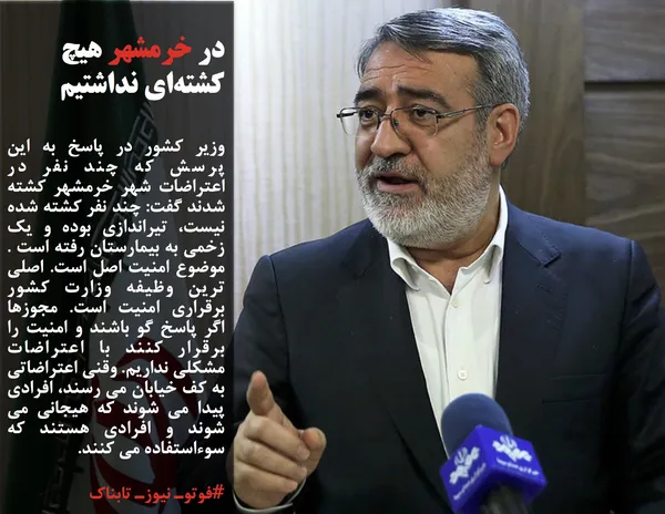 وزیر کشور در پاسخ به این پرسش که چند نفر در اعتراضات شهر خرمشهر کشته شدند گفت: چند نفر کشته شده نیست، تیراندازی بوده و یک زخمی به بیمارستان رفته است . موضوع امنیت اصل است. اصلی ترین وظیفه وزارت کشور برقراری امنیت است. مجوزها اگر پاسخ گو باشند و امنیت را برقرار کنند با اعتراضات مشکلی نداریم. وقنی اعتراضاتی به کف خیابان می رسند، افرادی پیدا می شوند که هیجانی می شوند و افرادی هستند که سوءاستفاده می کنند.
