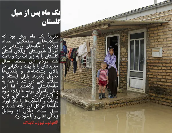 تقریباً یک ماه پیش بود که سیلاب&zwnj;هایی سهمگین، تعداد زیادی از خانه&zwnj;های روستایی در اطراف شهرستان آق&zwnj;قلای استان گلستان را به زیر آب برد و باعث شد مردم این منطقه سال جدیدشان را با بهت و نگرانی در بالای پشت&zwnj;بام&zwnj;ها و بلندی&zwnj;ها تحویل بگیرند. باران ایستاد و سیلاب کمی دور شد و همه به خانه&zwnj;هایشان برگشتند، اما این پایان ماجرای مردم &laquo;آق&zwnj;قلا&raquo; نبود و فروکش&zwnj;کردن آب، گل&zwnj;و لای، مرداب و فاضلاب&zwnj;ها را بالا آورد. خانه&zwnj;ها در گل فرو رفته شدند و سیل تعداد زیادی از وسایل زندگی اهالی را با خود برد.
