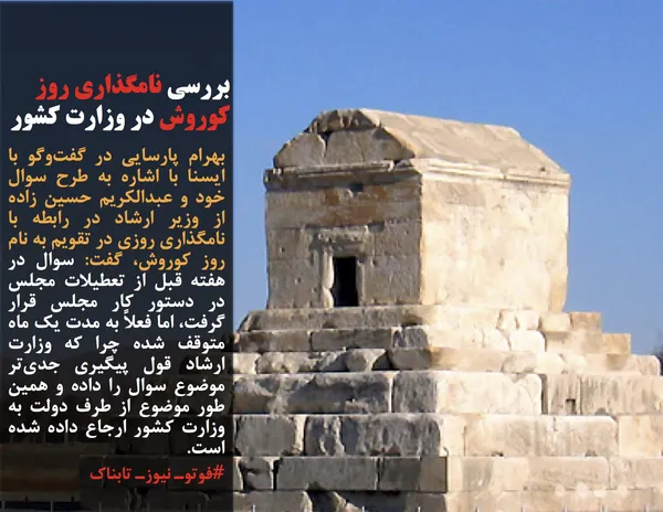 بهرام پارسایی در گفت&zwnj;وگو با ایسنا با اشاره به طرح سوال خود و عبدالکریم حسین زاده از وزیر ارشاد در رابطه با نامگذاری روزی در تقویم به نام روز کوروش، گفت: سوال در هفته قبل از تعطیلات مجلس در دستور کار مجلس قرار گرفت، اما فعلاً به مدت یک ماه متوقف شده چرا که وزارت ارشاد قول پیگیری جدی&zwnj;تر موضوع سوال را داده و همین طور موضوع از طرف دولت به وزارت کشور ارجاع داده شده است.
