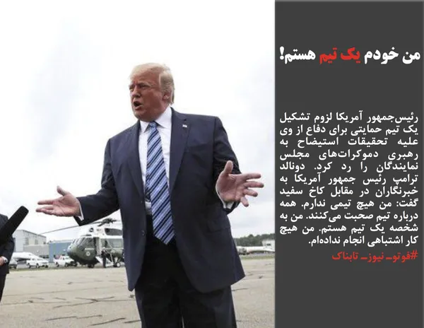 رئیس&zwnj;جمهور آمریکا لزوم تشکیل یک تیم حمایتی برای دفاع از وی علیه تحقیقات استیضاح به رهبری دموکرات&zwnj;های مجلس نمایندگان را رد کرد. دونالد ترامپ رئیس جمهور آمریکا به خبرنگاران در مقابل کاخ سفید گفت: من هیچ تیمی ندارم. همه درباره تیم صحبت می&zwnj;کنند. من به شخصه یک تیم هستم. من هیچ کار اشتباهی انجام نداده&zwnj;ام.
