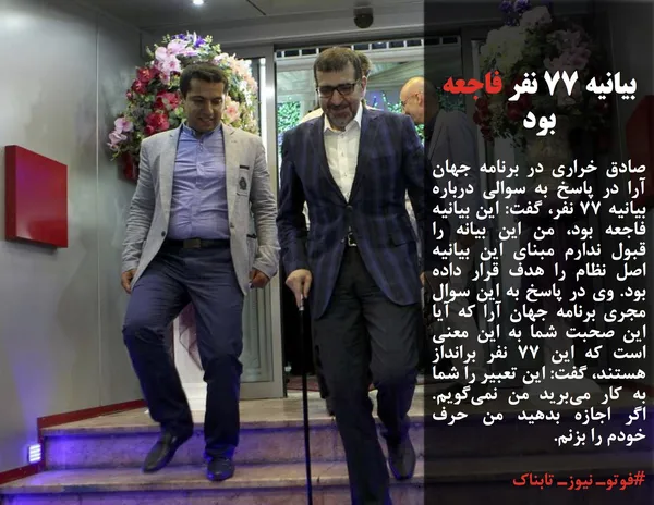 صادق خراری در برنامه جهان آرا در پاسخ به سوالی درباره بیانیه ۷۷ نفر، گفت: این بیانیه فاجعه بود، من این بیانه را قبول ندارم مبنای این بیانیه اصل نظام را هدف قرار داده بود. وی در پاسخ به این سوال مجری برنامه جهان آرا که آیا این صحبت شما به این معنی است که این ۷۷ نفر برانداز هستند، گفت: این تعبیر را شما به کار می&zwnj;برید من نمی&zwnj;گویم. اگر اجازه بدهید من حرف خودم را بزنم.
