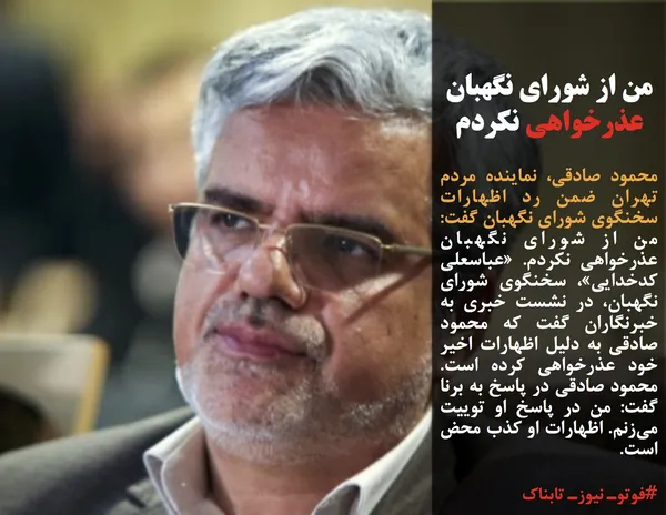 محمود صادقی، نماینده مردم تهران ضمن رد اظهارات سخنگوی شورای نگهبان گفت: من از شورای نگهبان عذرخواهی نکردم. &laquo;عباسعلی کدخدایی&raquo;، سخنگوی شورای نگهبان، در نشست خبری به خبرنگاران گفت که محمود صادقی به دلیل اظهارات اخیر خود عذرخواهی کرده است. محمود صادقی در پاسخ به برنا گفت: من در پاسخ او توییت می&zwnj;زنم. اظهارات او کذب محض است.
