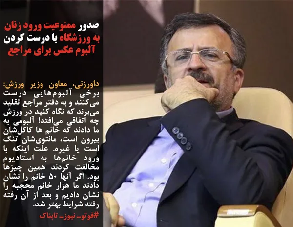 داورزنی، معاون وزیر ورزش: برخی آلبوم&zwnj;هایی درست می&zwnj;کنند و به دفتر مراجع تقلید می&zwnj;برند که نگاه کنید در ورزش چه اتفاقی می&zwnj;افتد! آلبومی به ما دادند که خانم ها کاکل&zwnj;شان بیرون است، مانتوی&zwnj;شان تنگ است یا غیره. علت اینکه با ورود خانم&zwnj;ها به استادیوم مخالفت کردند همین چیزها بود. اگر آنها ۵۰ خانم را نشان دادند ما هزار خانم محجبه را نشان دادیم و بعد از آن رفته رفته شرایط بهتر شد.
