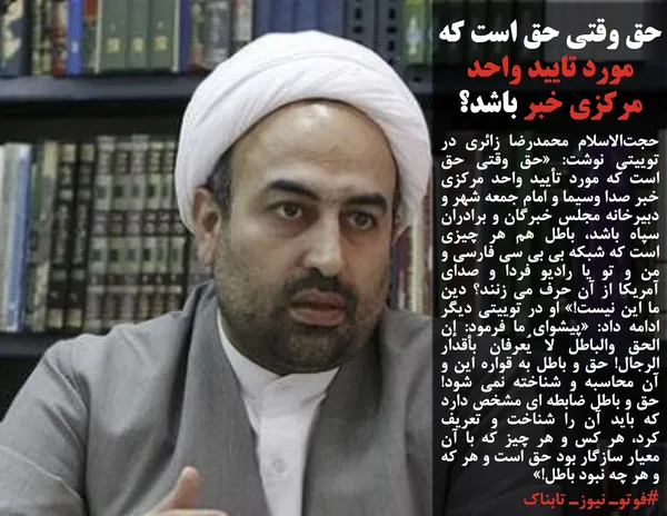 حجت&zwnj;الاسلام محمدرضا زائری در توییتی نوشت: &laquo;حق وقتی حق است که مورد تأیید واحد مرکزی خبر صدا وسیما و امام جمعه شهر و دبیرخانه مجلس خبرگان و برادران سپاه باشد، باطل هم هر چیزی است که شبکه بی بی سی فارسی و من و تو یا رادیو فردا و صدای آمریکا از آن حرف می زنند؟ دین ما این نیست!&raquo; او در توییتی دیگر ادامه داد: &laquo;پیشوای ما فرمود: إن الحق والباطل لا یُعرفان بأقدار الرجال! حق و باطل به قواره این و آن محاسبه و شناخته نمی شود! حق و باطل ضابطه ای مشخص دارد که باید آن را شناخت و تعریف کرد، هر کس و هر چیز که با آن معیار سازگار بود حق است و هر که و هر چه نبود باطل!&raquo;
