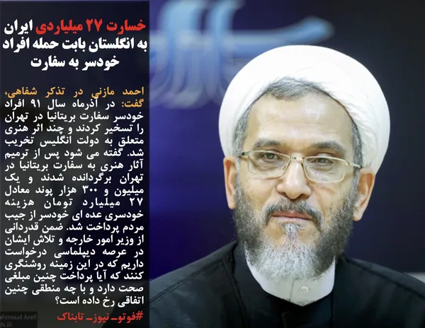 احمد مازنی در تذکر شفاهی، گفت: در آذرماه سال 91 افراد خودسر سفارت بریتانیا در تهران را تسخیر کردند و چند اثر هنری متعلق به دولت انگلیس تخریب شد. گفته می شود پس از ترمیم آثار هنری به سفارت بریتانیا در تهران برگردانده شدند و یک میلیون و 300 هزار پوند معادل 27 میلیارد تومان هزینه خودسری عده ای خودسر از جیب مردم پرداخت شد. ضمن قدردانی از وزیر امور خارجه و تلاش ایشان در عرصه دیپلماسی درخواست داریم که در این زمینه روشنگری کنند که آیا پرداخت چنین مبلغی صحت دارد و با چه منطقی چنین اتفاقی رخ داده است؟
