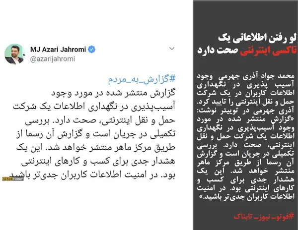 محمد جواد آذری جهرمی  وجود آسیب پذیری در نگهداری اطلاعات کاربران در یک شرکت حمل و نقل اینترنتی را تایید کرد. آذری جهرمی در توییتر نوشت: &laquo;گزارش منتشر شده در مورد وجود آسیب&zwnj;پذیری در نگهداری اطلاعات یک شرکت حمل و نقل اینترنتی، صحت دارد. بررسی تکمیلی در جریان است و گزارش آن رسما از طریق مرکز ماهر منتشر خواهد شد. این یک هشدار جدی برای کسب و کار&zwnj;های اینترنتی بود. در امنیت اطلاعات کاربران جدی&zwnj;تر باشید.&raquo;
