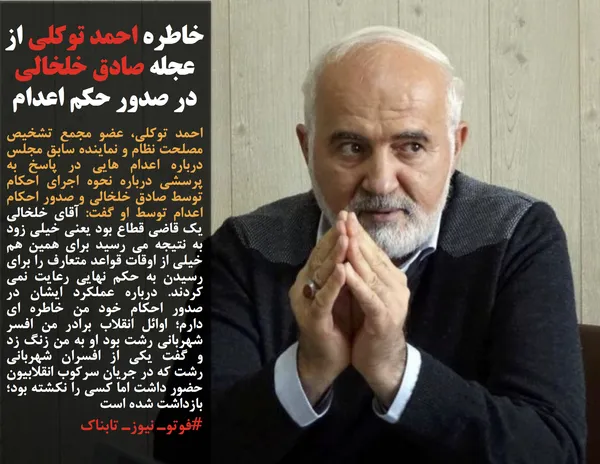 احمد توکلی، عضو مجمع تشخیص مصلحت نظام و نماینده سابق مجلس درباره اعدام هایی در پاسخ به پرسشی درباره نحوه اجرای احکام توسط صادق خلخالی و صدور احکام اعدام توسط او گفت: آقای خلخالی یک قاضی قطاع بود یعنی خیلی زود به نتیجه می رسید برای همین هم خیلی از اوقات قواعد متعارف را برای رسیدن به حکم نهایی رعایت نمی کردند. درباره عملکرد ایشان در صدور احکام خود من خاطره ای دارم؛ اوائل انقلاب برادر من افسر شهربانی رشت بود او به من زنگ زد و گفت یکی از افسران شهربانی رشت که در جریان سرکوب انقلابیون حضور داشت اما کسی را نکشته بود؛ بازداشت شده است
