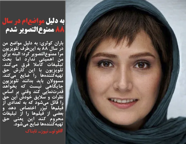 باران کوثری: به دلیل مواضع من در سال 88 به این&zwnj;طرف تلویزیون مرا ممنوع&zwnj;التصویر كرد؛ البته برای من اهمیتی ندارد اما بحث تبلیغات كاملا فرق می&zwnj;كند. تلویزیون با این كارش حق تهیه&zwnj;كننده&zwnj;ها را ضایع می&zwnj;كند. مسوولان باید بدانند تلویزیون جایگاهی نیست كه بخواهد قدرت&zwnj;نمایی كند وقتی بر اساس نظرات و سلایق خودش این حق را قائل می&zwnj;شود كه به تعدادی از فیلم&zwnj;ها تیزر اختصاص دهد و بعضی از فیلم&zwnj;ها را از تبلیغات محروم كند این یعنی حق تهیه&zwnj;كننده&zwnj;ها ضایع می&zwnj;شود.
