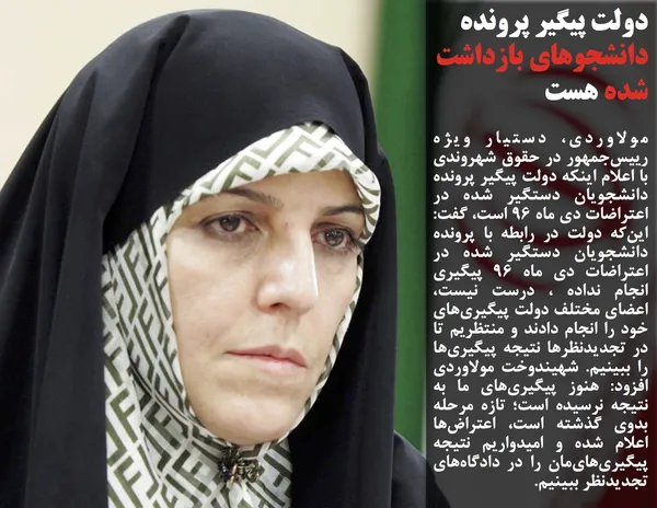 مولاوردی، دستیار ویژه رییس&zwnj;جمهور در حقوق شهروندی با اعلام اینکه&nbsp;دولت پیگیر پرونده دانشجویان دستگیر شده در اعتراضات دی ماه ۹۶ است، گفت: این&zwnj;که دولت در رابطه با پرونده دانشجویان دستگیر شده در اعتراضات دی ماه ۹۶ پیگیری انجام نداده ، درست نیست، اعضای مختلف دولت پیگیری&zwnj;های خود را انجام دادند و منتظریم تا در تجدیدنظرها نتیجه پیگیری&zwnj;ها را ببینیم. شهیندوخت مولاوردی افزود: هنوز پیگیری&zwnj;های ما به نتیجه نرسیده است؛ تازه مرحله بدوی گذشته است، اعتراض&zwnj;ها اعلام شده و امیدواریم نتیجه پیگیری&zwnj;های&zwnj;مان را در دادگاه&zwnj;های تجدیدنظر ببینیم.
