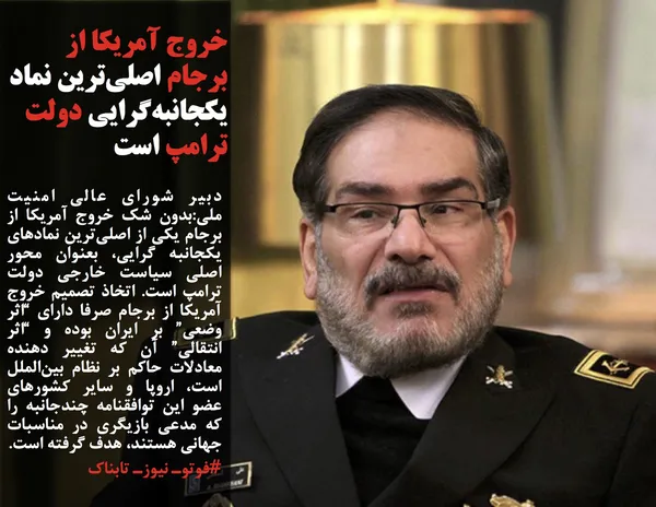 دبیر شورای عالی امنیت ملی:بدون شک خروج آمریکا از برجام یکی از اصلی&zwnj;ترین نمادهای یکجانبه گرایی، بعنوان محور اصلی سیاست خارجی دولت ترامپ است. اتخاذ تصمیم خروج آمریکا از برجام صرفا دارای &ldquo;اثر وضعی&rdquo; بر ایران بوده و &ldquo;اثر انتقالی&rdquo; آن که تغییر دهنده معادلات حاکم بر نظام بین&zwnj;الملل است، اروپا و سایر کشورهای عضو این توافقنامه چندجانبه را که مدعی بازیگری در مناسبات جهانی هستند، هدف گرفته است.
