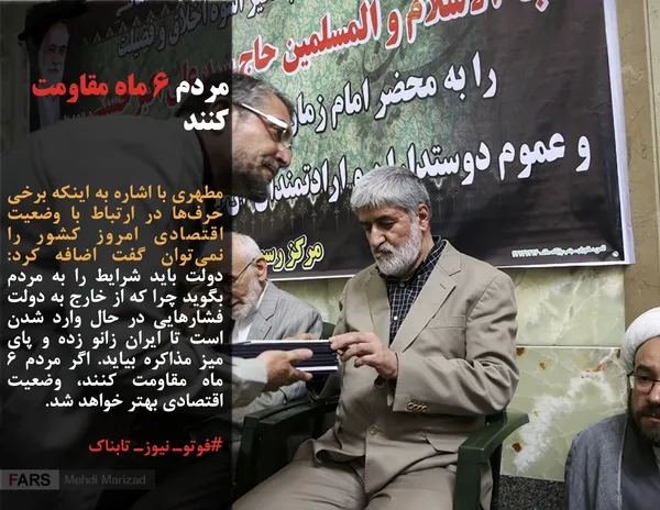 مطهری با اشاره به اینکه برخی حرف&zwnj;ها در ارتباط با وضعیت اقتصادی امروز کشور را نمی&zwnj;توان گفت اضافه کرد: دولت باید شرایط را به مردم بگوید چرا که از خارج به دولت فشارهایی در حال وارد شدن است تا ایران زانو زده و پای میز مذاکره بیاید. اگر مردم 6 ماه مقاومت کنند، وضعیت اقتصادی بهتر خواهد شد.
