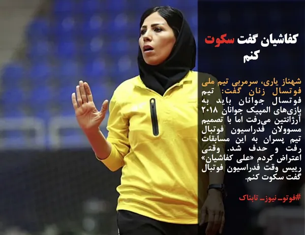 شهناز یاری، سرمربی تیم ملی فوتسال زنان گفت: تیم فوتسال جوانان باید به بازی&zwnj;های المپیک جوانان ۲۰۱۸ آرژانتین می&zwnj;رفت اما با تصمیم مسوولان فدراسیون فوتبال تیم پسران به این مسابقات رفت و حدف شد. وقتی اعتراض کردم &laquo;علی کفاشیان&raquo; رییس وقت فدراسیون فوتبال گفت سکوت کنم.
