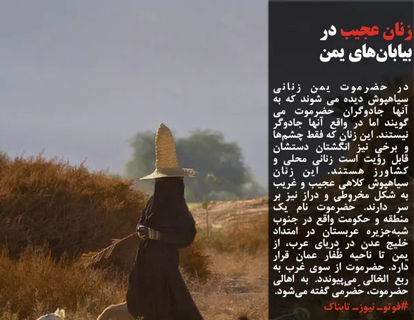 در حضرموت یمن زنانی سیاهپوش دیده می شوند که به آنها جادوگران حضرموت می گویند اما در واقع آنها جادوگر نیستند.&nbsp;این زنان که فقط چشم&zwnj;ها و برخی نیز انگشتان دستشان قابل رؤیت است زنانی محلی و کشاورز هستند.&nbsp;این زنان سیاهپوش کلاهی عجیب و غریب به شکل مخروطی و دراز نیز بر سر دارند.&nbsp;حَضرَموت نام یک منطقه و حکومت واقع در جنوب شبه&zwnj;جزیره عربستان در امتداد خلیج عدن در دریای عرب، از یمن تا ناحیه ظُفار عمان قرار دارد.&nbsp;حضرموت از سوی غرب به ربع الخالی می&zwnj;پیوندد. به اهالی حضرموت، حَضرَمی گفته می&zwnj;شود.
