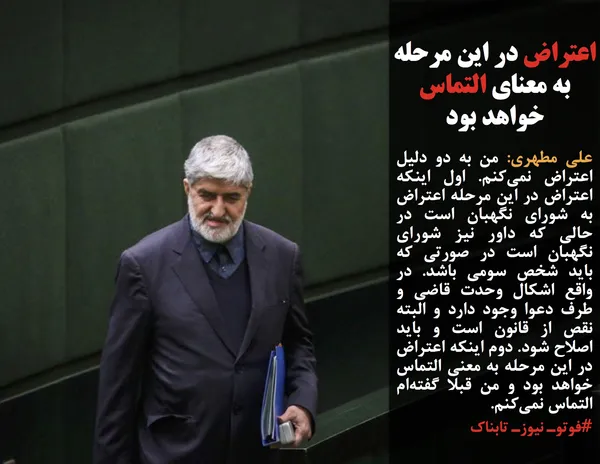 علی مطهری: من به دو دلیل اعتراض نمی&zwnj;کنم. اول اینکه اعتراض در این مرحله اعتراض به شورای نگهبان است در حالی که داور نیز شورای نگهبان است در صورتی که باید شخص سومی باشد. در واقع اشکال وحدت قاضی و طرف دعوا وجود دارد و البته نقص از قانون است و باید اصلاح شود. دوم اینکه اعتراض در این مرحله به معنی التماس خواهد بود و من قبلا گفته&zwnj;ام التماس نمی&zwnj;کنم.
