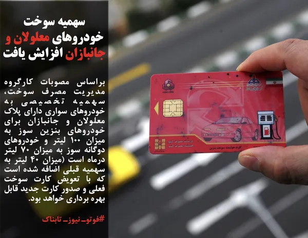 براساس مصوبات کارگروه مدیریت مصرف سوخت، سهمیه تخصیصی به خودروهای سواری دارای پلاک معلولان و جانبازان برای خودروهای بنزین سوز به میزان ۱۰۰ لیتر و خودروهای دوگانه سوز به میزان ۷۰ لیتر درماه است (میزان ۴۰ لیتر به سهمیه قبلی اضافه شده است که با تعویض کارت سوخت فعلی و صدور کارت جدید قابل بهره &shy;برداری خواهد بود.
