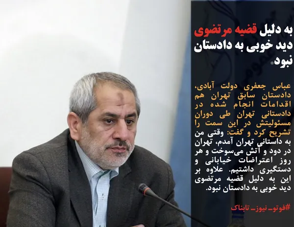 عباس جعفری دولت آبادی، دادستان سابق تهران هم اقدامات انجام شده در دادستانی تهران طی دوران مسئولیتش در این سمت را تشریح کرد و گفت: وقتی من به داستانی تهران آمدم، تهران در دود و آتش می&zwnj;سوخت و هر روز اعتراضات خیابانی و دستگیری داشتیم. علاوه بر این به دلیل قضیه مرتضوی دید خوبی به دادستان نبود.
