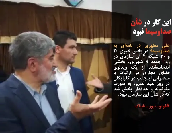 علی مطهری در نامه&zwnj;ای به صداوسیما: در بخش خبری ۲۰ و ۳۰ شبکه ۲ آن سازمان در روز جمعه ۹ شهریور، بخشی انتخاب&zwnj;شده از یک ویدئوی فضای مجازی در ارتباط با سخنرانی اینجانب در گلپایگان در روز عید غدیر، به صورت مغرضانه و هدفدار پخش شد که در شأن این سازمان نبود. 
