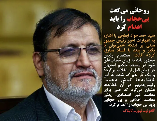 سید حمدجواد ابطحی با اشاره به اظهارات اخیر رئیس جمهور مبنی بر اینکه &laquo;نمی&zwnj;توان با بگیر و ببند با فساد مبارزه کرد&raquo; گفت: معتقدم رئیس جمهور باید به زمان خطاب&zwnj;های خود در مسجد حکیم اصفهان در زمان قبل از انقلاب برگردد و یک بار هم که شده به این خطابه&zwnj;ها گوش دهند. رئیس&zwnj;جمهور در آن خطابه&zwnj;ها عنوان می&zwnj;کرد که حتی برای مفاسد غیر اقتصادی، یعنی مفاسد اخلاقی و بی حجابی باید بی حجاب را اعدام کرد.
