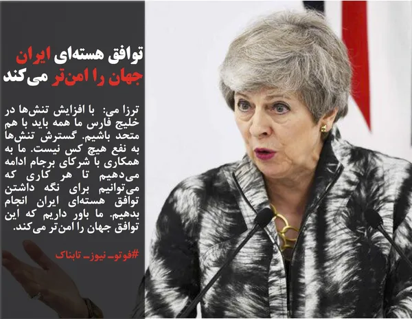 ترزا می:  با افزایش تنش&zwnj;ها در خلیج فارس ما همه باید با هم متحد باشیم. گسترش تنش&zwnj;ها به نفع هیچ کس نیست. ما به همکاری با شرکای برجام ادامه می&zwnj;دهیم تا هر کاری که می&zwnj;توانیم برای نگه داشتن توافق هسته&zwnj;ای ایران انجام بدهیم. ما باور داریم که این توافق جهان را امن&zwnj;تر می&zwnj;کند. 
