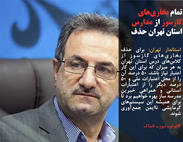 استاندار تهران: برای حذف بخاری&zwnj;های گازسوز از کلاس&zwnj;های درس استان تهران به هر میزان که برای این کار اعتبار نیاز باشد، ۵۰ درصد آن را از محل اعتبارات ملی و ۵۰ درصد دیگر را از اعتبارات استانی و همراهی خیرین مدرسه ساز بهره خواهیم برد تا برای همیشه این سیستم&zwnj;های گرمایشی ناایمن جمع&zwnj;آوری شوند.
