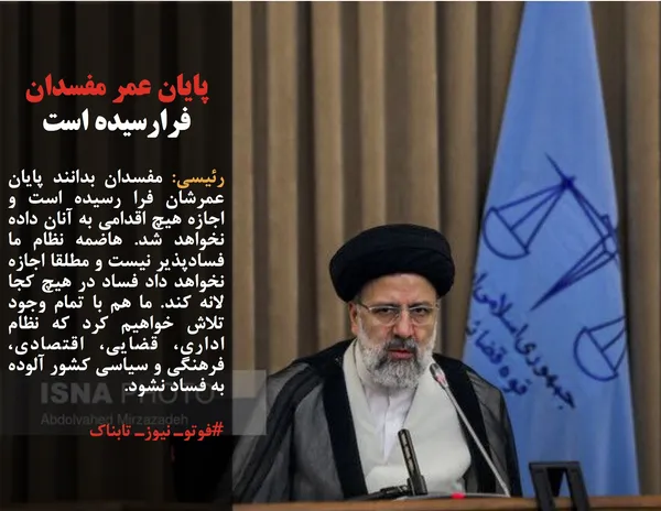 رئیسی: مفسدان بدانند پایان عمرشان فرا رسیده است و اجازه هیچ اقدامی به آنان داده نخواهد شد. هاضمه نظام ما فسادپذیر نیست و مطلقا اجازه نخواهد داد فساد در هیچ کجا لانه کند. ما هم با تمام وجود تلاش خواهیم کرد که نظام اداری، قضایی، اقتصادی، فرهنگی و سیاسی کشور آلوده به فساد نشود.
