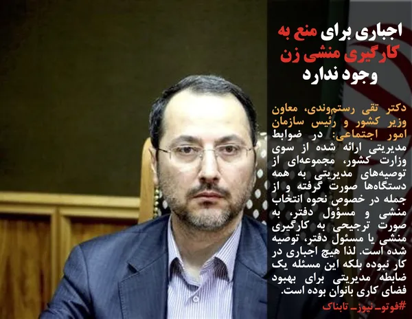 دکتر تقی رستم&zwnj;وندی، معاون وزیر کشور و رئیس سازمان امور اجتماعی: در ضوابط مدیریتی ارائه شده از سوی وزارت کشور، مجموعه&zwnj;ای از توصیه&zwnj;های مدیریتی به همه دستگاه&zwnj;ها صورت گرفته و از جمله در خصوص نحوه انتخاب منشی و مسؤول دفتر، به صورت ترجیحی به کارگیری منشی یا مسئول دفتر، توصیه شده است. لذا هیچ اجباری در کار نبوده بلکه این مسئله یک ضابطه مدیریتی برای بهبود فضای کاری بانوان بوده است.
