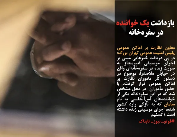 معاون نظارت بر اماکن عمومی پلیس امنیت عمومی تهران بزرگ: در پی دریافت خبرهایی مبنی بر اجرای موسیقی غیرمجاز به صورت زنده در سفره&zwnj;خانه&zwnj;ای واقع در خیابان ملاصدرا، موضوع در دستور کار ماموران نظارت بر اماکن عمومی قرار گرفت. با حضور مأموران  در محل مشخص شد که در این سفره&zwnj;خانه یکی از خواننده&zwnj;های لس&zwnj;آنجلسی به نام سامان که به تازگی وارد کشور شده، اجرای موسیقی زنده داشته است./ تسنیم 
