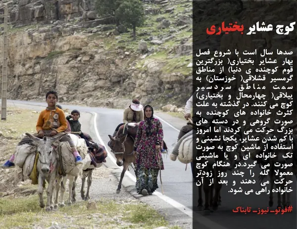 صدها سال است با شروع فصل بهار عشایر بختیاری( بزرگترین قوم کوچنده ی دنیا) از مناطق گرمسیر قشلاقی( خوزستان) به سمت مناطق سردسیر ییلاقی( چهارمحال و بختیاری) کوچ می کنند. در گذشته به علت کثرث خانواده های کوچنده به صورت گروهی و در دسته های بزرگ حرکت می کردند اما امروز با کم شدن عشایر، یکجا نشینی و استفاده از ماشین کوچ به صورت تک خانواده ای و یا ماشینی صورت می گیرد.در هنگام کوچ معمولا گله را چند روز زودتر حرکت می دهند و بعد از آن خانواده راهی می شود.
