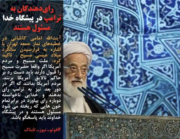 آیت&zwnj;الله امامی کاشانی در خطبه&zwnj;های نماز جمعه تهران با اشاره به فرارسیدن سالگرد میلاد عیسی مسیح ، تاکید کرد: ملت مسیح و مردم آمریکا اگر واقعا حضرت مسیح را قبول دارند باید دست رد بر حاکم نالایق آمریکا بزنند. مردم آمریکا بدانند که اگر در دور بعد نیز به ترامپ رای بدهند و خدایی ناخواسته دوباره رای بیاورد در برابرتمام خون هایی که ریخته می شود مسئول هستند و در پیشگاه خداوند باید پاسخگو باشد.
