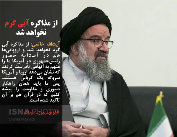 آیت&zwnj;الله خاتمی: از مذاکره آبی گرم نخواهد شد و اروپایی&zwnj;ها هم در آستانه حضور رئیس&zwnj;جمهوری در آمریکا ما را متهم به اتهامی نادرست کردند که نشان می&zwnj;دهد اروپا و آمریکا سروته یک کرباس هستند. پس ما باید همان راهکار صبوری و مقاومت را پیشه کنیم که در قرآن هم بر آن تاکید شده است.
